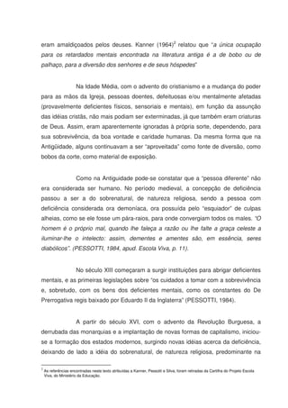 eram amaldiçoados pelos deuses. Kanner (1964)2 relatou que “a única ocupação
para os retardados mentais encontrada na literatura antiga é a de bobo ou de
palhaço, para a diversão dos senhores e de seus hóspedes”


                      Na Idade Média, com o advento do cristianismo e a mudança do poder
para as mãos da Igreja, pessoas doentes, defeituosas e/ou mentalmente afetadas
(provavelmente deficientes físicos, sensoriais e mentais), em função da assunção
das idéias cristãs, não mais podiam ser exterminadas, já que também eram criaturas
de Deus. Assim, eram aparentemente ignoradas à própria sorte, dependendo, para
sua sobrevivência, da boa vontade e caridade humanas. Da mesma forma que na
Antigüidade, alguns continuavam a ser “aproveitada” como fonte de diversão, como
bobos da corte, como material de exposição.


                      Como na Antiguidade pode-se constatar que a “pessoa diferente” não
era considerada ser humano. No período medieval, a concepção de deficiência
passou a ser a do sobrenatural, de natureza religiosa, sendo a pessoa com
deficiência considerada ora demoníaca, ora possuída pelo “esquiador” de culpas
alheias, como se ele fosse um pára-raios, para onde convergiam todos os males. “O
homem é o próprio mal, quando lhe faleça a razão ou lhe falte a graça celeste a
iluminar-lhe o intelecto: assim, dementes e amentes são, em essência, seres
diabólicos”. (PESSOTTI, 1984, apud. Escola Viva, p. 11).


                      No século XIII começaram a surgir instituições para abrigar deficientes
mentais, e as primeiras legislações sobre “os cuidados a tomar com a sobrevivência
e, sobretudo, com os bens dos deficientes mentais, como os constantes do De
Prerrogativa regis baixado por Eduardo II da Inglaterra” (PESSOTTI, 1984).


                      A partir do século XVI, com o advento da Revolução Burguesa, a
derrubada das monarquias e a implantação de novas formas de capitalismo, iniciou-
se a formação dos estados modernos, surgindo novas idéias acerca da deficiência,
deixando de lado a idéia do sobrenatural, de natureza religiosa, predominante na

2
    As referências encontradas neste texto atribuídas a Kanner, Pessotti e Silva, foram retiradas da Cartilha do Projeto Escola
    Viva, do Ministério da Educação.
 