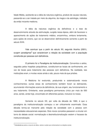 Idade Média, aceitando-se a idéia da natureza orgânica, produto de causas naturais,
passando-se a ser tratada por meio da alquimia, da magia e da astrologia, métodos
da então iniciante medicina.


                      A    idéia     da     natureza        orgânica        da     deficiência         e   a   tese   do
desenvolvimento através da estimulação, surgida nessa época, além de favorecer o
aparecimento de ações de tratamento médico, encaminhou, embora lentamente,
para ações de ensino, que vai se desenvolver definitivamente somente a partir do
século XVIII.


                      Vale acentuar que a partir do século XII, segundo Aranha (2001),
surgem paradigmas3 que caracterizam a relação da sociedade com a população
constituída por pessoas com deficiência.


                      O primeiro foi o Paradigma da Institucionalização. Conventos e asilos,
seguidos pelos hospitais psiquiátricos, constituíram-se locais de confinamento, em
vez de locais para tratamento das pessoas com deficiência. Na realidade, tais
instituições eram, e muitas vezes ainda o são, pouco mais do que prisões.


                      A Medicina foi evoluindo, produzindo e sistematizando novos
conhecimentos; outras áreas de conhecimento também foram se delineando,
acumulando informações acerca da deficiência, de sua origem, seu funcionamento e
seu tratamento. Entretanto, esse paradigma permaneceu único por mais de 500
anos, sendo, ainda hoje, encontrado em diferentes países, inclusive no nosso.


                      Somente no século XX, por volta da década de 1960, é que o
paradigma da institucionalização começou a ser criticamente examinado. Essa
década tornou-se marcante pela relação da sociedade com a pessoa com
necessidades educacionais especiais. Dois novos conceitos passaram a circular em
torno do debate social: normalização e desinstitucionalização vestem o fracasso da
institucionalização.


3
    Entendendo-se como o conjunto de idéias, valores e ações que contextualizam as relações sociais.
 