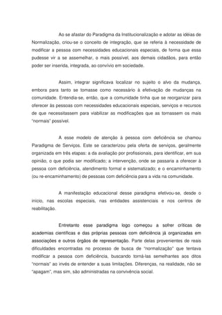 Ao se afastar do Paradigma da Institucionalização e adotar as idéias de
Normalização, criou-se o conceito de integração, que se referia à necessidade de
modificar a pessoa com necessidades educacionais especiais, de forma que essa
pudesse vir a se assemelhar, o mais possível, aos demais cidadãos, para então
poder ser inserida, integrada, ao convívio em sociedade.


                Assim, integrar significava localizar no sujeito o alvo da mudança,
embora para tanto se tomasse como necessário à efetivação de mudanças na
comunidade. Entendia-se, então, que a comunidade tinha que se reorganizar para
oferecer às pessoas com necessidades educacionais especiais, serviços e recursos
de que necessitassem para viabilizar as modificações que as tornassem os mais
“normais” possível.


                A esse modelo de atenção à pessoa com deficiência se chamou
Paradigma de Serviços. Este se caracterizou pela oferta de serviços, geralmente
organizada em três etapas: a da avaliação por profissionais, para identificar, em sua
opinião, o que podia ser modificado; a intervenção, onde se passaria a oferecer à
pessoa com deficiência, atendimento formal e sistematizado; e o encaminhamento
(ou re-encaminhamento) de pessoas com deficiência para a vida na comunidade.


                A manifestação educacional desse paradigma efetivou-se, desde o
início, nas escolas especiais, nas entidades assistenciais e nos centros de
reabilitação.


                Entretanto esse paradigma logo começou a sofrer críticas de
academias científicas e das próprias pessoas com deficiência já organizadas em
associações e outros órgãos de representação. Parte delas provenientes de reais
dificuldades encontradas no processo de busca de “normalização” que tentava
modificar a pessoa com deficiência, buscando torná-las semelhantes aos ditos
“normais” ao invés de entender a suas limitações. Diferenças, na realidade, não se
“apagam”, mas sim, são administradas na convivência social.
 