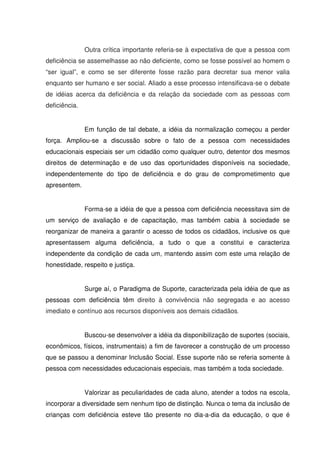 Outra crítica importante referia-se à expectativa de que a pessoa com
deficiência se assemelhasse ao não deficiente, como se fosse possível ao homem o
“ser igual”, e como se ser diferente fosse razão para decretar sua menor valia
enquanto ser humano e ser social. Aliado a esse processo intensificava-se o debate
de idéias acerca da deficiência e da relação da sociedade com as pessoas com
deficiência.


               Em função de tal debate, a idéia da normalização começou a perder
força. Ampliou-se a discussão sobre o fato de a pessoa com necessidades
educacionais especiais ser um cidadão como qualquer outro, detentor dos mesmos
direitos de determinação e de uso das oportunidades disponíveis na sociedade,
independentemente do tipo de deficiência e do grau de comprometimento que
apresentem.


               Forma-se a idéia de que a pessoa com deficiência necessitava sim de
um serviço de avaliação e de capacitação, mas também cabia à sociedade se
reorganizar de maneira a garantir o acesso de todos os cidadãos, inclusive os que
apresentassem alguma deficiência, a tudo o que a constitui e caracteriza
independente da condição de cada um, mantendo assim com este uma relação de
honestidade, respeito e justiça.


               Surge aí, o Paradigma de Suporte, caracterizada pela idéia de que as
pessoas com deficiência têm direito à convivência não segregada e ao acesso
imediato e contínuo aos recursos disponíveis aos demais cidadãos.


               Buscou-se desenvolver a idéia da disponibilização de suportes (sociais,
econômicos, físicos, instrumentais) a fim de favorecer a construção de um processo
que se passou a denominar Inclusão Social. Esse suporte não se referia somente à
pessoa com necessidades educacionais especiais, mas também a toda sociedade.


               Valorizar as peculiaridades de cada aluno, atender a todos na escola,
incorporar a diversidade sem nenhum tipo de distinção. Nunca o tema da inclusão de
crianças com deficiência esteve tão presente no dia-a-dia da educação, o que é
 