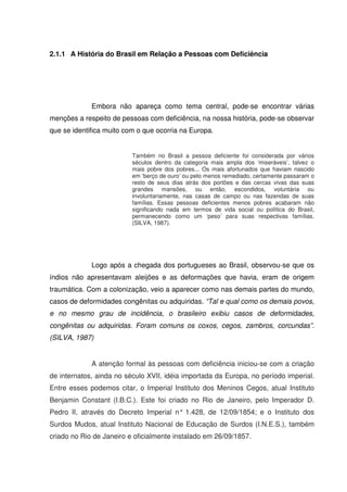 2.1.1 A História do Brasil em Relação a Pessoas com Deficiência




             Embora não apareça como tema central, pode-se encontrar várias
menções a respeito de pessoas com deficiência, na nossa história, pode-se observar
que se identifica muito com o que ocorria na Europa.


                          Também no Brasil a pessoa deficiente foi considerada por vários
                          séculos dentro da categoria mais ampla dos ‘miseráveis’, talvez o
                          mais pobre dos pobres... Os mais afortunados que haviam nascido
                          em ‘berço de ouro’ ou pelo menos remediado, certamente passaram o
                          resto de seus dias atrás dos portões e das cercas vivas das suas
                          grandes mansões, ou então, escondidos, voluntária ou
                          involuntariamente, nas casas de campo ou nas fazendas de suas
                          famílias. Essas pessoas deficientes menos pobres acabaram não
                          significando nada em termos de vida social ou política do Brasil,
                          permanecendo como um ‘peso’ para suas respectivas famílias.
                          (SILVA, 1987).




             Logo após a chegada dos portugueses ao Brasil, observou-se que os
índios não apresentavam aleijões e as deformações que havia, eram de origem
traumática. Com a colonização, veio a aparecer como nas demais partes do mundo,
casos de deformidades congênitas ou adquiridas. “Tal e qual como os demais povos,
e no mesmo grau de incidência, o brasileiro exibiu casos de deformidades,
congênitas ou adquiridas. Foram comuns os coxos, cegos, zambros, corcundas”.
(SILVA, 1987)


             A atenção formal às pessoas com deficiência iniciou-se com a criação
de internatos, ainda no século XVII, idéia importada da Europa, no período imperial.
Entre esses podemos citar, o Imperial Instituto dos Meninos Cegos, atual Instituto
Benjamin Constant (I.B.C.). Este foi criado no Rio de Janeiro, pelo Imperador D.
Pedro II, através do Decreto Imperial n° 1.428, de 12/09/1854; e o Instituto dos
Surdos Mudos, atual Instituto Nacional de Educação de Surdos (I.N.E.S.), também
criado no Rio de Janeiro e oficialmente instalado em 26/09/1857.
 