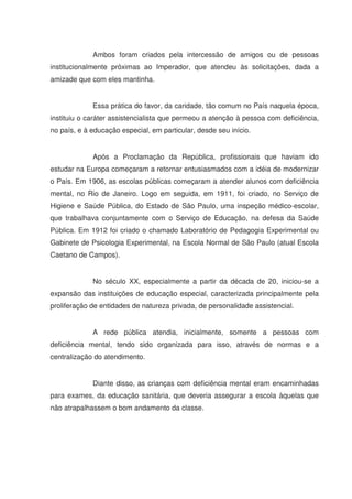Ambos foram criados pela intercessão de amigos ou de pessoas
institucionalmente próximas ao Imperador, que atendeu às solicitações, dada a
amizade que com eles mantinha.


             Essa prática do favor, da caridade, tão comum no País naquela época,
instituiu o caráter assistencialista que permeou a atenção à pessoa com deficiência,
no país, e à educação especial, em particular, desde seu início.


             Após a Proclamação da República, profissionais que haviam ido
estudar na Europa começaram a retornar entusiasmados com a idéia de modernizar
o País. Em 1906, as escolas públicas começaram a atender alunos com deficiência
mental, no Rio de Janeiro. Logo em seguida, em 1911, foi criado, no Serviço de
Higiene e Saúde Pública, do Estado de São Paulo, uma inspeção médico-escolar,
que trabalhava conjuntamente com o Serviço de Educação, na defesa da Saúde
Pública. Em 1912 foi criado o chamado Laboratório de Pedagogia Experimental ou
Gabinete de Psicologia Experimental, na Escola Normal de São Paulo (atual Escola
Caetano de Campos).


             No século XX, especialmente a partir da década de 20, iniciou-se a
expansão das instituições de educação especial, caracterizada principalmente pela
proliferação de entidades de natureza privada, de personalidade assistencial.


             A rede pública atendia, inicialmente, somente a pessoas com
deficiência mental, tendo sido organizada para isso, através de normas e a
centralização do atendimento.


             Diante disso, as crianças com deficiência mental eram encaminhadas
para exames, da educação sanitária, que deveria assegurar a escola àquelas que
não atrapalhassem o bom andamento da classe.
 