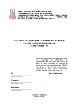 UNEB - UNIVERSIDADE DO ESTADO DA BAHIA
              DEPARTAMENTO DE EDUCAÇÃO: CAMPUS VII
              LICENCIATURA EM CIÊNCIAS COM HABILITAÇÃO EM MATEMÁTICA
              ALUNO(A): Elizeuda Pereira Araujo           TURMA: 1999
              PROFESSOR ORIENTADOR: Paulo Batista Machado




     ASPECTOS DA EDUCAÇÃO MATEMÁTICA NO CENTRO DE EDUCAÇÃO
                             ESPECIAL TATIANA MORAIS SANTANA EM
                                    CAMPO FORMOSO – BA




                                          Monografia apresentada ao Curso Licencitura
                                          com    Habilitação    em     Matemática  do
                                          Departamento de Educação de Senhor do
                                          Bonfim – UNEB – Campus VII. Pesquisa de
                                          acordo com as normas exigidas pela ABNT e
                                          pela Uneb e deverá ser submetida à
                                          apreciação de uma banca examinadora
                                          estando sujeita a aprovação ou rejeição.
Por:                                                        Banca Avaliadora
_________________________
Elizeuda Pereira Araujo
                                                    _______________________________
Professor:
_________________________                           _______________________________
Danton de Oliveira Freitas

                                                    _______________________________
Orientador:
_________________________
Paulo Batista Machado



                                     SENHOR DO BONFIM
                                        AGOSTO 2007
 