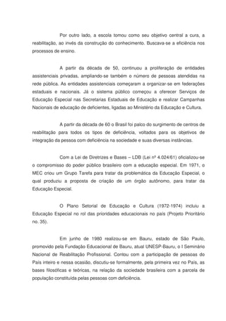 Por outro lado, a escola tomou como seu objetivo central a cura, a
reabilitação, ao invés da construção do conhecimento. Buscava-se a eficiência nos
processos de ensino.


             A partir da década de 50, continuou a proliferação de entidades
assistenciais privadas, ampliando-se também o número de pessoas atendidas na
rede pública. As entidades assistenciais começaram a organizar-se em federações
estaduais e nacionais. Já o sistema público começou a oferecer Serviços de
Educação Especial nas Secretarias Estaduais de Educação e realizar Campanhas
Nacionais de educação de deficientes, ligadas ao Ministério da Educação e Cultura.


             A partir da década de 60 o Brasil foi palco do surgimento de centros de
reabilitação para todos os tipos de deficiência, voltados para os objetivos de
integração da pessoa com deficiência na sociedade e suas diversas instâncias.


             Com a Lei de Diretrizes e Bases – LDB (Lei nº 4.024/61) oficializou-se
o compromisso do poder público brasileiro com a educação especial. Em 1971, o
MEC criou um Grupo Tarefa para tratar da problemática da Educação Especial, o
qual produziu a proposta de criação de um órgão autônomo, para tratar da
Educação Especial.


             O Plano Setorial de Educação e Cultura (1972-1974) incluiu a
Educação Especial no rol das prioridades educacionais no país (Projeto Prioritário
no. 35).


             Em junho de 1980 realizou-se em Bauru, estado de São Paulo,
promovido pela Fundação Educacional de Bauru, atual UNESP-Bauru, o I Seminário
Nacional de Reabilitação Profissional. Contou com a participação de pessoas do
País inteiro e nessa ocasião, discutiu-se formalmente, pela primeira vez no País, as
bases filosóficas e teóricas, na relação da sociedade brasileira com a parcela de
população constituída pelas pessoas com deficiência.
 