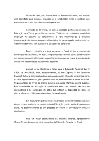 O ano de 1981, Ano Internacional da Pessoa Deficiente, veio motivar
uma sociedade para debater, organizar-se, e estabelecer metas e objetivos que
encaminharam novos desdobramentos importantes.


                 A década de 90 iniciou-se com a aceitação política da proposta de
Educação para Todos, produzida em Jomtien, Tailândia, na conferência mundial da
UNESCO. Ao assumir tal compromisso, o País determinou-se à profunda
transformação do sistema educacional brasileiro, de forma a poder acolher a todos,
indiscriminadamente, com qualidade e igualdade de condições.


                 Dando continuidade a esse processo, o Brasil adotou a proposta da
declaração de Salamanca, em 1994, comprometendo-se então com a construção de
um sistema educacional inclusivo, especificamente no que se refere à população de
alunos com necessidades educacionais especiais.


                 A atual Lei de Diretrizes e Bases para a Educação Nacional, Lei nº
9.394, de 20/12/1996, trata, especificamente, no seu Capítulo V, da Educação
Especial. Define-a por modalidade de educação escolar, oferecida preferencialmente
na rede regular de ensino, para pessoas com necessidades educacionais especiais.
Perpassa todos os níveis de ensino, desde a educação infantil ao ensino superior.
Esta modalidade de educação é considerada como um conjunto de recursos
educacionais e de estratégias de apoio que estejam à disposição de todos os
alunos, oferecendo diferentes alternativas de atendimento.


                 Em 1998, foram publicados os Parâmetros Curriculares Nacionais, que
vieram nortear e orientar os profissionais da Educação quanto à relação professor e
aluno, no desenvolvimento de um processo de ensino e aprendizagem eficaz e
significativo.


                 Para um maior detalhamento da trajetória histórica, apresentamos
(Anexo B) uma listagem de fatos marcantes da Educação Especial no Brasil.
 