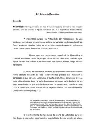 2.2. Educação Matemática


Conceito


Matemática: Ciência que investiga por meio do raciocínio dedutivo, as relações entre entidades
abstratas, como os números, as figuras geométricas, etc., e as propriedades dessas entidades.
                                             (Sérgio Ximenes – Dicionário de Língua Poturguesa)



              A matemática surgida na Antiguidade por necessidades da vida
cotidiana, converteu-se em um imenso sistema de variadas e extensas disciplinas.
Como as demais ciências, reflete as leis sociais e serve de poderoso instrumento
para o conhecimento do mundo e domínio da natureza.


                      Mesmo com um conhecimento superficial da Matemática, é
possível reconhecer certos traços que a caracterizam: abstração, precisão, rigor,
lógica, caráter, irrefutável de suas conclusões, bom como o extenso campo de suas
aplicações.


              O ensino da Matemática desde muito tempo vem sendo ministrado de
forma abstrata deixando de lado esclarecimentos práticos que mudariam a
concepção de que aprender Matemática é “tarefa difícil”. O que geralmente provoca
duas idéias distintas, tanto na parte do educador, como por parte do aluno: de um
lado, a construção de que se trata de uma área de conhecimento importante, e do
outro a insastifação diante dos resultados negativos obtidos com muita freqüência.
Como afirma Bicudo (1998 p. 47):




                       Na busca de superar essa situação de insatisfação, de desassossego, o
                       educador volta-se matriz geradora da sua formação e procura por cursos
                       que possam mostrar-lhe o que fazer para acertar (...) isso não é suficiente,
                       pois os outros componentes da situação escolar continuam presentes e não
                       aclarados, não podendo, assim, aparecer o próprio sentido da Matemática e
                       do seu ensino.


              O reconhecimento da importância do ensino da Matemática surge do
fato de que a mesma tem papel decisivo, sua vitalidade deve-se também ao fato de
 