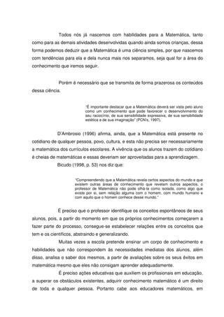 Todos nós já nascemos com habilidades para a Matemática, tanto
como para as demais atividades desenvolvidas quando ainda somos crianças, dessa
forma podemos deduzir que a Matemática é uma ciência simples, por que nascemos
com tendências para ela e dela nunca mais nos separamos, seja qual for a área do
conhecimento que iremos seguir.


             Porém é necessário que se transmita de forma prazerosa os conteúdos
dessa ciência.


                          “É importante destacar que a Matemática deverá ser vista pelo aluno
                          como um conhecimento que pode favorecer o desenvolvimento do
                          seu raciocínio, de sua sensibilidade expressiva, de sua sensibilidade
                          estética e de sua imaginação” (PCN’s, 1997).


            D’Ambrosio (1996) afirma, ainda, que a Matemática está presente no
cotidiano de qualquer pessoa, povo, cultura, e esta não precisa ser necessariamente
a matemática dos currículos escolares. A vivência que os alunos trazem do cotidiano
é cheias de matemáticas e essas deveriam ser aproveitadas para a aprendizagem.
            Bicudo (1998, p. 53) nos diz que:


                     “Compreendendo que a Matemática revela certos aspectos do mundo e que
                     existem outras áreas de conhecimento que revelam outros aspectos, o
                     professor de Matemática não pode olhá-la como isolada, como algo que
                     existe por si, sem relação alguma com o homem, com mundo humano e
                     com aquilo que o homem conhece desse mundo.”


             É preciso que o professor identifique os conceitos espontâneos de seus
alunos, pois, a partir do momento em que os próprios conhecimentos começarem a
fazer parte do processo, consegue-se estabelecer relações entre os conceitos que
tem e os científicos, abstraindo e generalizando.
             Muitas vezes a escola pretende ensinar um corpo de conhecimento e
habilidades que não correspondem às necessidades imediatas dos alunos, além
disso, analisa o saber dos mesmos, a partir de avaliações sobre os seus êxitos em
matemática mesmo que eles não consigam aprender adequadamente.
             É preciso ações educativas que auxiliem os profissionais em educação,
a superar os obstáculos existentes, adquirir conhecimento matemático é um direito
de toda e qualquer pessoa. Portanto cabe aos educadores matemáticos, em
 
