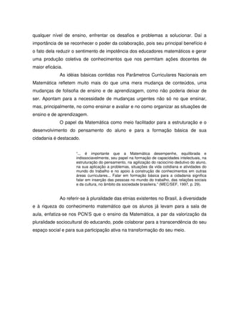 qualquer nível de ensino, enfrentar os desafios e problemas a solucionar. Daí a
importância de se reconhecer o poder da colaboração, pois seu principal benefício é
o fato dela reduzir o sentimento de impotência dos educadores matemáticos e gerar
uma produção coletiva de conhecimentos que nos permitam ações docentes de
maior eficácia.
             As idéias básicas contidas nos Parâmetros Curriculares Nacionais em
Matemática refletem muito mais do que uma mera mudança de conteúdos, uma
mudanças de folisofia de ensino e de aprendizagem, como não poderia deixar de
ser. Apontam para a necessidade de mudanças urgentes não só no que ensinar,
mas, principalmente, no como ensinar e avaliar e no como organizar as situações de
ensino e de aprendizagem.
             O papel da Matemática como meio facilitador para a estruturação e o
desenvolvimento do pensamento do aluno e para a formação básica de sua
cidadania é destacado.


                     “... é importante que a Matemática desempenhe, equilibrada e
                     indissociavelmente, seu papel na formação de capacidades intelectuais, na
                     estruturação do pensamento, na agilização do raciocínio dedutivo do aluno,
                     na sua aplicação a problemas, situações da vida cotidiana e atividades do
                     mundo do trabalho e no apoio à construção de conhecimentos em outras
                     áreas curriculares... Falar em formação básica para a cidadania significa
                     falar em inserção das pessoas no mundo do trabalho, das relações sociais
                     e da cultura, no âmbito da sociedade brasileira.” (MEC/SEF, 1997, p. 29).


             Ao referir-se à pluralidade das etnias existentes no Brasil, à diversidade
e à riqueza do conhecimento matemático que os alunos já levam para a sala de
aula, enfatiza-se nos PCN’S que o ensino da Matemática, a par da valorização da
pluralidade sociocultural do educando, pode colaborar para a transcendência do seu
espaço social e para sua participação ativa na transformação do seu meio.
 