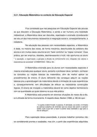 2.2.1. Educação Matemática no contexto da Educação Especial




              Fica constatado que nas pesquisas em Educação Especial são poucas
as que discutem a Educação Matemática, e sendo a ser humano uma totalidade
indissolúvel, a Matemática deve ser discutida, repensada e ensinada considerando
ser ela um dos instrumentos necessários à integração social e, conseqüentemente, à
cidadania.
              Na educação das pessoas com necessidades especiais, a Matemática
é dada, na maioria das vezes, de forma mecânica, desvinculada do cotidiano dos
alunos e em muitos casos resume-se em “fazer continha” ou “copiar números”. Essa
prática, por ser empírica, obsoleta, desinteressante e inútil, não oportuniza ao aluno
“ a aquisição, a organização, a geração e difusão do conhecimento vivo, integrado nos valores e
expectativas da sociedade” (D’AMBRÓSIO, 1996,p. 80).


              A Matemática ensinada para os alunos com necessidades especiais é
mesma ensinada para qualquer aluno, portanto o professor deve, também, conhecer
os conceitos ou noções básicas da matemática, afim de melhor aplicar os
procedimentos de ensino. O aluno deficiente não consegue adquirir as noções
básicas pra a aprendizagem da matemática devido à limitação de suas experiências
e, consequentemente, tem dificuldades de efetuar as necessárias construções
lógicas. O ensino de iniciação a matemática deverá ter como objetivo familiarizá-lo
com as quantidades as quais observa na sua vida prática.
              A Matemática está presente em diversas situações do nosso dia-a-dia,
e é utilizada de forma inconsciente. A respeito disso, Becker (1998, p. 38) diz que:


                              “o sujeito é determinado, é passivo. A atividade, se existe, é limitada
                             ao esforço subjetivo de entender que as coisas são assim e sempre
                             serão; tudo o que tem a fazer é aceitar essa realidade e agir para a
                             ela se adequar”.



              Para superação dessa passividade, é preciso trabalhar conceitos não

os considerando prontos e acabados, mas sim, a partir das experiências adquiridas
 