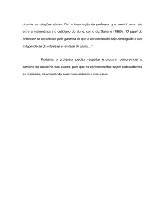 durante as relações sócias. Daí a importação do professor que servirá como elo

entre a matemática e o cotidiano do aluno, como diz Saviane (1980): “O papel do

professor se caracteriza pela garantia de que o conhecimento seja conseguido e isto

independente do interesse e vontade do aluno,...”



             Portanto, o professor precisa respeitar e procurar compreender o

caminho do raciocínio dos alunos, para que os conhecimentos sejam redescobertos

ou recriados, desvinculando suas necessidades e interesses.
 