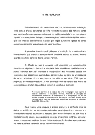 3. METODOLOGIA




             O conhecimento não se estrutura sem que pensemos uma articulação
entre teoria e prática; caracteriza-se como resultado das ações dos homens, sendo
que, espera solucionar qualquer curiosidade ou problema quotidiano em que o homo
sapiens busca respostas. Esta procura envolve já um processo investigativo, mesmo
que seja imediato assistemático e guiado por traços puramente ligados ao senso
comum que congrega as qualidades do saber científico.


             A pesquisa é o esforço dirigido para a aquisição de um determinado
conhecimento, que propicia a solução de um problema, teórico ou prático, mesmo
quando situado no contexto do dia-a-dia do homem.


             A difusão de que a pesquisa está alicerçada em procedimentos
sistemáticos, objetivando descobrir e interpretar fatos inseridos na realidade e que a
prática científica tem por finalidade a incorporação dos resultados obtidos em
expressões que possam ser assimiladas e comprovadas, faz parte de um resquício
do saber cartesiano oriundo dos tempos das ciências do século XVII, que se
perpetuou até meados do século XX. Nos discursos sobre as ciências são nítidas as
concepções que anulam as paixões, o comum, o subjetivo, a exemplo:


                     A pesquisa científica é o produto de uma investigação, cujo objetivo é
                     resolver problemas e solucionar dúvidas, mediante a utilização de
                     procedimentos científicos. A investigação é a composição do ato de
                     estudar, observar e experimentar os fenômenos, colocando de lado a sua
                     compreensão a partir de apreensões superficiais, subjetivas e imediatas.
                     (BARROS, 2000, p. 14).


             Para realizar uma pesquisa é preciso promover o confronto entre os
dados, as evidências, as informações coletadas sobre determinado assunto e o
conhecimento teórico acumulado a respeito dele. Nesse contexto, ao dar inicio á
montagem deste estudo, a pesquisadora procurou em primeira instância, apropriar-
se dos pressupostos teóricos, de uma determinada porção do saber, que pudessem
lhe trazer subsídios científicos para o seu desenvolvimento.
 