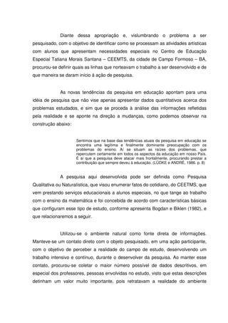 Diante dessa apropriação e, vislumbrando o problema a ser
pesquisado, com o objetivo de identificar como se processam as atividades artísticas
com alunos que apresentam necessidades especiais no Centro de Educação
Especial Tatiana Morais Santana – CEEMTS, da cidade de Campo Formoso – BA,
procurou-se definir quais as linhas que norteavam o trabalho a ser desenvolvido e de
que maneira se daram início á ação de pesquisa.


             As novas tendências da pesquisa em educação apontam para uma
idéia de pesquisa que não vise apenas apresentar dados quantitativos acerca dos
problemas estudados, e sim que se proceda à análise das informações refletidas
pela realidade e se aponte na direção a mudanças, como podemos observar na
construção abaixo:


                     Sentimos que na base das tendências atuais da pesquisa em educação se
                     encontra uma legítima e finalmente dominante preocupação com os
                     problemas do ensino. Aí se situam as raízes dos problemas, que
                     repercutem certamente em todos os aspectos da educação em nosso País.
                     É aí que a pesquisa deve atacar mais frontalmente, procurando prestar a
                     contribuição que sempre deveu à educação. (LÜDKE e ANDRÉ, 1986. p. 8)


             A pesquisa aqui desenvolvida pode ser definida como Pesquisa
Qualitativa ou Naturalística, que visou enumerar fatos do cotidiano, do CEETMS, que
vem prestando serviços educacionais a alunos especiais, no que tange ao trabalho
com o ensino da matemática e foi concebida de acordo com características básicas
que configuram esse tipo de estudo, conforme apresenta Bogdan e Biklen (1982), e
que relacionaremos a seguir.


             Utilizou-se o ambiente natural como fonte direta de informações.
Manteve-se um contato direto com o objeto pesquisado, em uma ação participante,
com o objetivo de perceber a realidade do campo de estudo, desenvolvendo um
trabalho intensivo e contínuo, durante o desenvolver da pesquisa. Ao manter esse
contato, procurou-se coletar o maior número possível de dados descritivos, em
especial dos professores, pessoas envolvidas no estudo, visto que estas descrições
detinham um valor muito importante, pois retratavam a realidade do ambiente
 