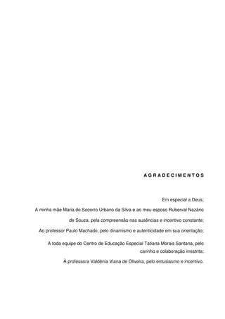 AGRADECIMENTOS




                                                             Em especial a Deus;

A minha mãe Maria do Socorro Urbano da Silva e ao meu esposo Ruberval Nazário

               de Souza, pela compreensão nas ausências e incentivo constante;

 Ao professor Paulo Machado, pelo dinamismo e autenticidade em sua orientação;

     A toda equipe do Centro de Educação Especial Tatiana Morais Santana, pelo
                                                  carinho e colaboração irrestrita;

             À professora Valdênia Viana de Oliveira, pelo entusiasmo e incentivo.
 
