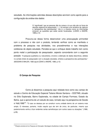 estudado. As informações advindas dessas descrições serviram como aporte para a
configuração da análise dos dados:


                                 O “significado” que as pessoas dão às coisas e à sua vida são os focos de
                                 atenção especial do pesquisador. (...) há sempre uma tentativa de capturar
                                 a “perspectiva dos participantes”, isto é, a maneira como os informantes
                                 encaram as questões que estão sendo focalizadas. (LÜDKE e ANDRÉ,
                                 1986 p.12)


                     Procurou-se dessa forma desenvolver uma preocupação primordial
com o processo e não com o produto, tentando verificar como se manifesta o
problema de pesquisa nas atividades, nos procedimentos e nas interações
cotidianas do objeto estudado. Percebe-se que o enfoque deste trabalho tem como
ponto nodal a participação do pesquisador, aspecto concordante com a seguinte
posição: “A pesquisa qualitativa ou naturalística, envolve a obtenção de dados descritivos, obtidos
no contato direto do pesquisador com a situação estudada, enfatiza a perspectiva dos participantes.”
(BOGDAN E BIKLEN, 1982 apud LÜDKE e ANDRÉ, 1986, p.13)




            O Campo de Pesquisa




                     Como já dissemos a pesquisa aqui relatada teve como seu campo de
estudo o Centro de Educação Especial Tatiana Morais Santana – CEETMS, situado
no Sítio Esplanada, Bairro Esplanada, na cidade de Campo Formoso, Estado da
Bahia, que a aproxima de um estudo de caso, tomado aqui na perspectiva de Goode
e Hatt,196813: “O caso se destaca por se constituir numa unidade dentro de um sistema mais
amplo. O interesse, portanto, incide naquilo que ele tem de único, de particular, mesmo que
posteriormente venha a ficar evidentes certas semelhanças com outros casos ou situações.” (1986,
p.38).




13
     Citação extraída do livro Pesquisa em Educação: Abordagens Qualitativas (Lüdke e André, 1986).
 