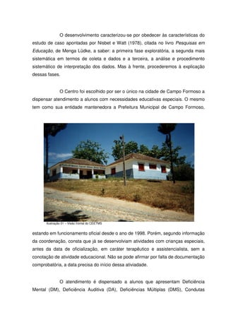 O desenvolvimento caracterizou-se por obedecer às características do
estudo de caso apontadas por Nisbet e Watt (1978), citada no livro Pesquisas em
Educação, de Menga Lüdke, a saber: a primeira fase exploratória, a segunda mais
sistemática em termos de coleta e dados e a terceira, a análise e procedimento
sistemático de interpretação dos dados. Mas à frente, procederemos à explicação
dessas fases.


               O Centro foi escolhido por ser o único na cidade de Campo Formoso a
dispensar atendimento a alunos com necessidades educativas especiais. O mesmo
tem como sua entidade mantenedora a Prefeitura Municipal de Campo Formoso,




      Ilustração 01 – Visão frontal do CEETMS


estando em funcionamento oficial desde o ano de 1998. Porém, segundo informação
da coordenação, consta que já se desenvolviam atividades com crianças especiais,
antes da data de oficialização, em caráter terapêutico e assistencialista, sem a
conotação de atividade educacional. Não se pode afirmar por falta de documentação
comprobatória, a data precisa do início dessa ativiadade.


               O atendimento é dispensado a alunos que apresentam Deficiência
Mental (DM), Deficiência Auditiva (DA), Deficiências Múltiplas (DMS), Condutas
 