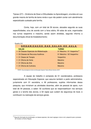 Típicas (CT) – Síndrome de Down e Dificuldades na Aprendizagem, oriundos em sua
grande maioria de família de baixa renda e que não podem contar com atendimento
especializado custeado pela família.


                      Conta, hoje, com um total de 59 alunos, alocados segundo as suas
especificidades, e/ou de acordo com a faixa etária, 09 salas de aula, organizadas
nos turnos vespertino e matutino, sendo assim divididas, segundo informa a
documentação oficial do Estabelecimento:


     Quadro 3.0
                O R G AN I Z AÇ ÃO                           D AS          S A L AS          D E    AU L A
            SALAS                                                                    TURNO
            02 Classes Especiais de Alfabetização                                    01 Matutino / 01 Vespertino14
            03 Classes de Recursos Auditivos                                         01 Matutino / 02 Vespertino
            01 Classe de Terapia                                                     Vespertino
            01 Oficina de Horta                                                      Matutino
            01 Oficina de Arte                                                       Matutino
            01 Oficina de Culinária                                                  Matutino

          FONTE: Documentação do Centro de Educação Especial Tatiana Morais Santana (2007)




                      A equipe de trabalho é composta de 01 coordenadora, professora
especializada em Educação Especial, que assume também a parte administrativa,
juntamente com 01 secretária, e 06 professores, sujeitos informantes dessa
pesquisa, que ministram as atividades docentes, além de pessoal de apoio, num
total de 04 pessoas, a saber: 02 auxiliares que se responsabilizam nos serviços
gerais e o lanche dos alunos, e 02 vigias que cuidam da segurança do local, e
contribuem na realização de serviços gerais.




14
     Segundo informação da coordenação, as classes especiais, não visam segregar o aluno e sim, prepará-lo para o processo
      de inclusão no Ensino Regular.
 