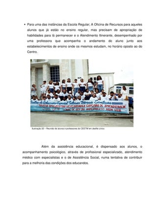 Para uma das instâncias da Escola Regular; A Oficina de Recursos para aqueles
   alunos que já estão no ensino regular, mas precisam de apropriação de
   habilidades para lá permanecer e o Atendimento Itinerante, desempenhado por
   uma     professora        que      acompanha            o    andamento          do   aluno   junto   aos
   estabelecimentos de ensino onde os mesmos estudam, no horário oposto ao do
   Centro.




      Ilustração 02 – Reunião de alunos e professores do CEETM em desfile cívico




               Além da assistência educacional, é dispensado aos alunos, o
acompanhamento psicológico, através de profissional especializado, atendimento
médico com especialistas e o de Assistência Social, numa tentativa de contribuir
para a melhoria das condições dos educandos.
 