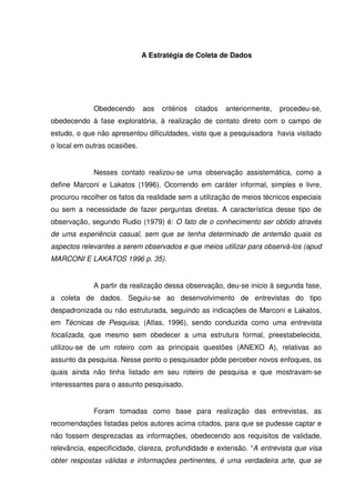 A Estratégia de Coleta de Dados




             Obedecendo       aos   critérios   citados   anteriormente,   procedeu-se,
obedecendo à fase exploratória, à realização de contato direto com o campo de
estudo, o que não apresentou dificuldades, visto que a pesquisadora havia visitado
o local em outras ocasiões.


             Nesses contato realizou-se uma observação assistemática, como a
define Marconi e Lakatos (1996). Ocorrendo em caráter informal, simples e livre,
procurou recolher os fatos da realidade sem a utilização de meios técnicos especiais
ou sem a necessidade de fazer perguntas diretas. A característica desse tipo de
observação, segundo Rudio (1979) é: O fato de o conhecimento ser obtido através
de uma experiência casual, sem que se tenha determinado de antemão quais os
aspectos relevantes a serem observados e que meios utilizar para observá-los (apud
MARCONI E LAKATOS 1996 p. 35).


             A partir da realização dessa observação, deu-se inicio à segunda fase,
a coleta de dados. Seguiu-se ao desenvolvimento de entrevistas do tipo
despadronizada ou não estruturada, seguindo as indicações de Marconi e Lakatos,
em Técnicas de Pesquisa, (Atlas, 1996), sendo conduzida como uma entrevista
focalizada, que mesmo sem obedecer a uma estrutura formal, preestabelecida,
utilizou-se de um roteiro com as principais questões (ANEXO A), relativas ao
assunto da pesquisa. Nesse ponto o pesquisador pôde perceber novos enfoques, os
quais ainda não tinha listado em seu roteiro de pesquisa e que mostravam-se
interessantes para o assunto pesquisado.


             Foram tomadas como base para realização das entrevistas, as
recomendações listadas pelos autores acima citados, para que se pudesse captar e
não fossem desprezadas as informações, obedecendo aos requisitos de validade,
relevância, especificidade, clareza, profundidade e extensão. “A entrevista que visa
obter respostas válidas e informações pertinentes, é uma verdadeira arte, que se
 