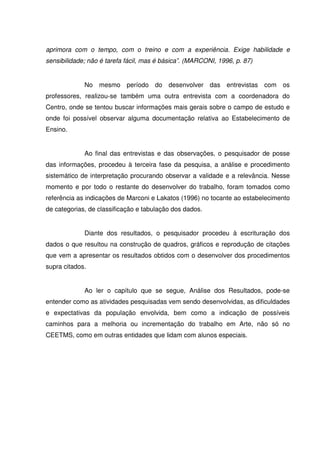 aprimora com o tempo, com o treino e com a experiência. Exige habilidade e
sensibilidade; não é tarefa fácil, mas é básica”. (MARCONI, 1996, p. 87)


             No mesmo período do desenvolver das entrevistas com os
professores, realizou-se também uma outra entrevista com a coordenadora do
Centro, onde se tentou buscar informações mais gerais sobre o campo de estudo e
onde foi possível observar alguma documentação relativa ao Estabelecimento de
Ensino.


             Ao final das entrevistas e das observações, o pesquisador de posse
das informações, procedeu à terceira fase da pesquisa, a análise e procedimento
sistemático de interpretação procurando observar a validade e a relevância. Nesse
momento e por todo o restante do desenvolver do trabalho, foram tomados como
referência as indicações de Marconi e Lakatos (1996) no tocante ao estabelecimento
de categorias, de classificação e tabulação dos dados.


             Diante dos resultados, o pesquisador procedeu à escrituração dos
dados o que resultou na construção de quadros, gráficos e reprodução de citações
que vem a apresentar os resultados obtidos com o desenvolver dos procedimentos
supra citados.


             Ao ler o capítulo que se segue, Análise dos Resultados, pode-se
entender como as atividades pesquisadas vem sendo desenvolvidas, as dificuldades
e expectativas da população envolvida, bem como a indicação de possíveis
caminhos para a melhoria ou incrementação do trabalho em Arte, não só no
CEETMS, como em outras entidades que lidam com alunos especiais.
 