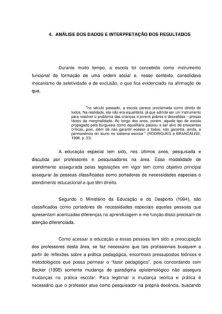 4. ANÁLISE DOS DADOS E INTERPRETAÇÃO DOS RESULTADOS




             Durante muito tempo, a escola foi concebida como instrumento
funcional de formação de uma ordem social e, nesse contexto, consolidava
mecanismo de seletividade e de exclusão, o que fica evidenciado na afirmação de
que,


                             “no século passado, a escola parece proclamada como direito de
                   todos. Na realidade, ela não era equalitária, já que admite ser um instrumento
                   para resolver o problema das crianças e jovens pobres e desvalidas – presas
                   fáceis da marginalidade. Ao longo dos anos, porém, aquele tipo de escola
                   propagado pela burguesia como equalitária passou a ser alvo de crescentes
                   críticas, pois, além de não garantir ecesso a todos, não garantia, ainda, a
                   permanência do aluno no sistema escolar.” (RODRIGUES e BRANDALISE,
                   1998, p. 33)


             A educação especial tem sido, nos últimos anos, pesquisada e
discutida por professores e pesquisadores na área. Essa modalidade de
atendimento assegurada pelas legislações em vigor tem como objetivo principal
assegurar às pessoas classificadas como portadoras de necessidades especiais o
atendimento educacional a que têm direito.


             Segundo o Ministério da Educação e do Desporto (1994), são
classificados como portadores de necessidades especiais aquelas pessoas que
apresentam acentuadas diferenças na aprendizagem e me função disso precisam de
atenção diferenciada.


             Como acessar a educação a essas pessoas tem sido a preocupação
dos professores desta área, se faz necessário que tais profissionais busquem a
partir de reflexões sobre a prática pedagógica, encontrara pressupostos teóricos e
metodológicos que possa permear o “fazer pedagógico”, pois concordando com
Becker (1998) somente mudança de paradigma epistemológico não assegura
mudanças na prática escolar. Para legitimar a mudança teórica e prática é
necessário que o professor atue como pesquisador na própria docência, buscando
 