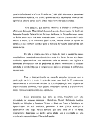 para tanto fundamentos teóricos. D’ Ambrosio (1996, p.80) afiram que a “pesquisa é
elo entre teoria e prática”, e a prática, quando resultado de pesquisa, modificará ou
aprimorará a teoria. Sendo assim, ambas não devem estar desvinculadas.


                Esta pesquisa, que objetivou identificar e analisar as contribuições
efetivas da Educação Matemática-Educação Especial, desenvolvidas no Centro de
Educação Especial Tatiana Morais Santana, da Cidade de Campo Formoso, estado
da Bahia, entendendo que essa atividade serve como um processo de inclusão
escolar e social, a ser vivenciado pelos alunos, procura montar um quadro de
conclusões que venham contribuir para a melhoria do trabalho desenvolvido com
esses alunos.


               De fato, a mesma não tem o intuito de medir e apresentar dados
quantitativos a respeito do assunto estudado, mas sim, dentro de uma abordagem
qualitativa, operacionalizar uma modalidade onde se encontra uma legítima e
dominante preocupação com os problemas do ensino, identificando a realidade
estudada, e contribuindo para a composição de soluções propostas à problemática
apresentada.


               Para o desenvolvimento da presente pesquisa contou-se com a
participação de todo o corpo docente do centro, num total de 06 professores,
descartando-se a utilização de amostra de 20% da população total, sugestão de
alguns discursos científicos, o que poderia inviabilizar o volume e a qualidade dos
dados necessários para caracterizar a pesquisa.


               Esses professores, que como já vimos, trabalham com uma
diversidade de pessoas especiais - Deficiência Mental, Deficiência Auditiva,
Deficiências Múltiplas e Condutas Típicas – Síndrome Down e Deficiência na
Aprendizagem em sua totalidade, pertencem à rede pública municipal e
desenvolvem uma carga horária semanal que varia entre 20 a 40 horas,
integralmente dispensada ao Centro acima citado, sob a orientação de uma
coordenadora especialista em Educação Especial.
 