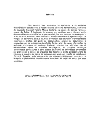RESUMO




                 Este relatório visa apresentar os resultados e as reflexões
decorrentes do estudo sobre o trabalho quanto ao ensino da Matemática, no Centro
de Educação Especial Tatiana Morais Santana, na cidade de Campo Formoso,
estado da Bahia. A finalidade do mesmo era identificar como vinham sendo
desenvolvidas essas atividades e que contribuições elas estavam trazendo para o
aluno especial, enquanto membro inserido no seio da sociedade e pessoa capaz de
integrar-se, de maneira ativa, a ela. Para a obtenção dos resultados foram realizadas
observações diretas, por parte da pesquisadora, análise de documentos e
entrevistas com os professores do referido Centro, a fim de captar informações da
realidade educacional ali existente. Pôde-se constatar que atividades são ali
desenvolvidas, quais os materiais empregados, as principais mudanças
apresentadas pelos alunos a partir dessas atividades, as dificuldades enfrentadas
por professores e alunos, as angústias dos docentes e ainda, perceber a falta de
interesse e incentivo de pais e da sociedade em geral com relação ao trabalho em
Educação Especial, mais efetivamente com relação à Matemática, reforçando os
estigmas e preconceitos historicamente instituídos ao longo do tempo por essa
sociedade.




             EDUCAÇÃO MATEMÁTICA - EDUCAÇÃO ESPECIAL
 