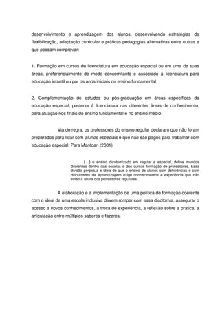 desenvolvimento e aprendizagem dos alunos, desenvolvendo estratégias de
flexibilização, adaptação curricular e práticas pedagogias alternativas entre outras e
que possam comprovar:


1. Formação em cursos de licenciatura em educação especial ou em uma de suas
áreas, preferencialmente de modo concomitante e associado à licenciatura para
educação infantil ou par os anos iniciais do ensino fundamental;


2. Complementação de estudos ou pós-graduação em áreas específicas da
educação especial, posterior à licenciatura nas diferentes áreas de conhecimento,
para atuação nos finais do ensino fundamental e no ensino médio.


             Via de regra, os professores do ensino regular declaram que não foram
preparados para lidar com alunos especiais e que não são pagos para trabalhar com
educação especial. Para Mantoan (2001)


                             (...) o ensino dicotomizado em regular e especial, define mundos
                    diferentes dentro das escolas e dos cursos formação de professores. Essa
                    divisão perpetua a idéia de que o ensino de alunos com deficiências e com
                    dificuldades de aprendizagem exige conhecimentos e experiência que não
                    estão à altura dos professores regulares.


             A elaboração e a implementação de uma política de formação coerente
com o ideal de uma escola inclusiva devem romper com essa dicotomia, assegurar o
acesso a novos conhecimentos, a troca de experiência, a reflexão sobre a prática, a
articulação entre múltiplos saberes e fazeres.
 