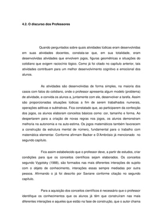 4.2. O discurso dos Professores




            Quando perguntados sobre quais atividades lúdicas eram desenvolvidas
em suas atividades docentes, constata-se que, em sua totalidade, eram
desenvolvidas atividades que envolvem jogos, figuras geométricas e situações do
cotidiano que exigem raciocínio lógico. Como já foi citado no capítulo anterior, tais
atividades contribuem para um melhor desenvolvimento cognitivo e emocional dos
alunos.


             As atividades são desenvolvidas de forma simples, na maioria dos
casos com fatos do cotidiano, onde o professor apresenta algum modelo (problema)
de atividade, e convida os alunos a, juntamente com ele, desenvolver a tarefa. Assim
são proporcionadas situações lúdicas a fim de serem trabalhados numerais,
operações aditivas e subtrativas. Fica constatado que, ao participarem da confecção
dos jogos, os alunos elaboram conceitos básicos como: cor, tamanho e forma. Ao
despertarem para a criação de novas regras nos jogos, os alunos demonstram
melhoria na autonomia e na auto-estima. Os jogos matemáticos também favorecem
a construção da estrutura mental de número, fundamental para o trabalho com
matemática elementar. Conforme afirmam Backer e D’Ambrósio já mencionado no
segundo capítulo.


             Fica assim estabelecido que o professor deve, a partir de estudos, criar
condições para que os conceitos científicos sejam elaborados. Os conceitos
segundo Vygotsky (1988), são formados nas mais diferentes interações do sujeito
com o objeto de conhecimento, interações essas sempre mediadas por outra
pessoa. Afirmando o já foi descrito por Saviane conforme citação no segundo
capítulo.


             Para a aquisição dos conceitos científicos é necessário que o professor
identifique os conhecimentos que os alunos já têm que construíram nas mais
diferentes interações e aqueles que estão na fase de construção, que o autor chama
 