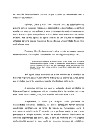de zona de desenvolvimento proximal, e que poderão ser consolidados com a
mediação do professor.


              Newman, Griffin e Coli (1991) definem zona de desenvolvimento
proximal como o espaço de negociações sociais sobre os significados e, no contexto
escolar, é o lugar em que professor e aluno podem apropiar-se da compreensão do
outro. A ação conjunta entre professor e aluno podem levar ao encontro das mentes.
Portanto, não se trata apenas de apoio social ou de um conjunto de dispositivos
utilizados por uma pessoa, mas serve de suporte para uma atividade de alto nível
realizada por outra.


              Entretanto é função do professor localizar ou criar sucessivas zonas de
desenvolvimento proximal para consolidá-las, pois para Vygotsky (1988 p. 101),


                       (...) um aspecto essencial do aprendizado é o fato de ele criar a zona de
                       desenvolvimento proximal; ou seja, o aprendizado desperta vários processos
                       internos de desenvolvimento que são capazes de operar somente quando a
                       criança interage com o seu ambiente e quando em cooperação com seus
                       companheiros.


               Em alguns casos associando-se a arte, incentiva-se a confecção de
trabalhos de pintura, colagem, como forma de terapia para acalmar os alunos, sendo
que em todo o momento, se procura respeitar a limitação de cada aluno.


              A pesquisa apontou que para a realização destas atividades na
Educação Especial, os docentes utilizam uma diversidade de materiais, tais como:
tinta, pincel, papel colorido, jornal, cola, materiais recicláveis entre outros.


              Independente        do   rótulo   que    carregam      como     “portadores     de
necessidades educativas especiais”, os alunos conseguem formar conceitos
construídos cientificamente ao longo da história da humanidade, como já
mencionamos anteriormente. É evidente que o professor reveja a sua postura
pedagógica e busque soluções, através de estudos teóricos, identificando os
conceitos espontâneos dos alunos, pois, a partir do momento em seus próprios
conhecimentos passam a fazer parte do processo, consegue-se estabelecer
 