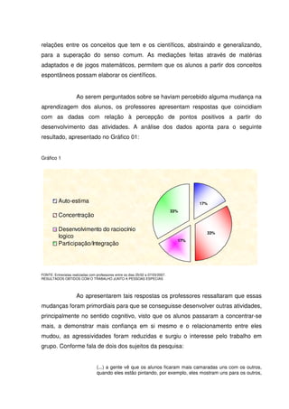 relações entre os conceitos que tem e os científicos, abstraindo e generalizando,
para a superação do senso comum. As mediações feitas através de matérias
adaptados e de jogos matemáticos, permitem que os alunos a partir dos conceitos
espontâneos possam elaborar os científicos.


                      Ao serem perguntados sobre se haviam percebido alguma mudança na
aprendizagem dos alunos, os professores apresentam respostas que coincidiam
com as dadas com relação à percepção de pontos positivos a partir do
desenvolvimento das atividades. A análise dos dados aponta para o seguinte
resultado, apresentado no Gráfico 01:


Gráfico 1




          Auto-estima                                                                     17%
                                                                                  33%
          Concentração

          Desenvolvimento do raciocínio
                                                                                            33%
          logico
                                                                                    17%
          Participação/Integração




FONTE: Entrevistas realizadas com professores entre os dias 25/02 a 07/03/2007.
RESULTADOS OBTIDOS COM O TRABALHO JUNTO A PESSOAS ESPECIAS




                      Ao apresentarem tais respostas os professores ressaltaram que essas
mudanças foram primordiais para que se conseguisse desenvolver outras atividades,
principalmente no sentido cognitivo, visto que os alunos passaram a concentrar-se
mais, a demonstrar mais confiança em si mesmo e o relacionamento entre eles
mudou, as agressividades foram reduzidas e surgiu o interesse pelo trabalho em
grupo. Conforme fala de dois dos sujeitos da pesquisa:


                                   (...) a gente vê que os alunos ficaram mais camaradas uns com os outros,
                                   quando eles estão pintando, por exemplo, eles mostram uns para os outros,
 