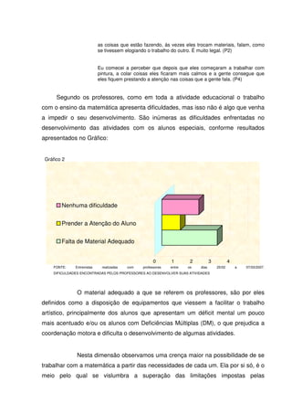 as coisas que estão fazendo, ás vezes eles trocam materiais, falam, como
                            se tivessem elogiando o trabalho do outro. É muito legal. (P2)


                            Eu comecei a perceber que depois que eles começaram a trabalhar com
                            pintura, a colar coisas eles ficaram mais calmos e a gente consegue que
                            eles fiquem prestando a atenção nas coisas que a gente fala. (P4)


      Segundo os professores, como em toda a atividade educacional o trabalho
com o ensino da matemática apresenta dificuldades, mas isso não é algo que venha
a impedir o seu desenvolvimento. São inúmeras as dificuldades enfrentadas no
desenvolvimento das atividades com os alunos especiais, conforme resultados
apresentados no Gráfico:


 Gráfico 2




        Nenhuma dificuldade


        Prender a Atenção do Aluno


        Falta de Material Adequado


                                                      0       1        2          3           4
    FONTE:    Entrevistas    realizadas   com   professores   entre   os   dias       25/02       a   07/03/2007.
    DIFICULDADES ENCONTRADAS PELOS PROFESSORES AO DESENVOLVER SUAS ATIVIDADES




               O material adequado a que se referem os professores, são por eles
definidos como a disposição de equipamentos que viessem a facilitar o trabalho
artístico, principalmente dos alunos que apresentam um déficit mental um pouco
mais acentuado e/ou os alunos com Deficiências Múltiplas (DM), o que prejudica a
coordenação motora e dificulta o desenvolvimento de algumas atividades.


               Nesta dimensão observamos uma crença maior na possibilidade de se
trabalhar com a matemática a partir das necessidades de cada um. Ela por si só, é o
meio pelo qual se vislumbra a superação das limitações impostas pelas
 
