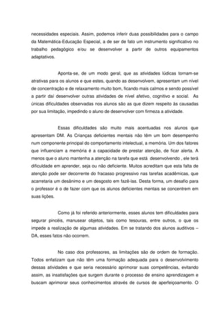 necessidades especiais. Assim, podemos inferir duas possibilidades para o campo
da Matemática-Educação Especial, a de ser de fato um instrumento significativo no
trabalho pedagógico e/ou se desenvolver a partir de outros equipamentos
adaptativos.


               Aponta-se, de um modo geral, que as atividades lúdicas tornam-se
atrativas para os alunos e que estes, quando as desenvolvem, apresentam um nível
de concentração e de relaxamento muito bom, ficando mais calmos e sendo possível
a partir daí desenvolver outras atividades de nível afetivo, cognitivo e social. As
únicas dificuldades observadas nos alunos são as que dizem respeito às causadas
por sua limitação, impedindo o aluno de desenvolver com firmeza a atividade.


               Essas dificuldades são muito mais acentuadas nos alunos que
apresentam DM. As Crianças deficientes mentais não têm um bom desempenho
num componente principal do comportamento intelectual, a memória. Um dos fatores
que influenciam a memória é a capacidade de prestar atenção, de ficar alerta. A
menos que o aluno mantenha a atenção na tarefa que está desenvolvendo , ele terá
dificuldade em aprender, seja ou não deficiente. Muitos acreditam que esta falta de
atenção pode ser decorrente do fracasso progressivo nas tarefas acadêmicas, que
acarretaria um desânimo e um desgosto em fazê-las. Desta forma, um desafio para
o professor é o de fazer com que os alunos deficientes mentais se concentrem em
suas lições.


               Como já foi referido anteriormente, esses alunos tem dificuldades para
segurar pincéis, manusear objetos, tais como tesouras, entre outros, o que os
impede a realização de algumas atividades. Em se tratando dos alunos auditivos –
DA, esses fatos não ocorrem.


               No caso dos professores, as limitações são de ordem de formação.
Todos enfatizam que não têm uma formação adequada para o desenvolvimento
dessas atividades e que seria necessário aprimorar suas competências, evitando
assim, as insatisfações que surgem durante o processo de ensino aprendizagem e
buscam aprimorar seus conhecimentos através de cursos de aperfeiçoamento. O
 