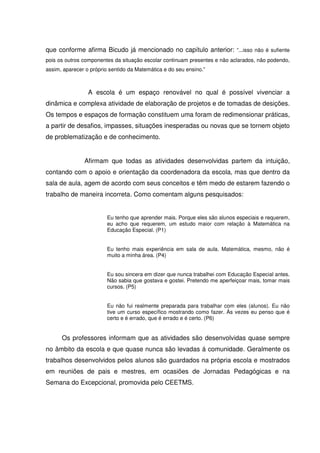que conforme afirma Bicudo já mencionado no capítulo anterior: “...isso não é sufiente
pois os outros componentes da situação escolar continuam presentes e não aclarados, não podendo,
assim, aparecer o próprio sentido da Matemática e do seu ensino.”



                 A escola é um espaço renovável no qual é possível vivenciar a
dinâmica e complexa atividade de elaboração de projetos e de tomadas de desições.
Os tempos e espaços de formação constituem uma foram de redimensionar práticas,
a partir de desafios, impasses, situações inesperadas ou novas que se tornem objeto
de problematização e de conhecimento.


               Afirmam que todas as atividades desenvolvidas partem da intuição,
contando com o apoio e orientação da coordenadora da escola, mas que dentro da
sala de aula, agem de acordo com seus conceitos e têm medo de estarem fazendo o
trabalho de maneira incorreta. Como comentam alguns pesquisados:


                         Eu tenho que aprender mais. Porque eles são alunos especiais e requerem,
                         eu acho que requerem, um estudo maior com relação à Matemática na
                         Educação Especial. (P1)


                         Eu tenho mais experiência em sala de aula. Matemática, mesmo, não é
                         muito a minha área. (P4)


                         Eu sou sincera em dizer que nunca trabalhei com Educação Especial antes.
                         Não sabia que gostava e gostei. Pretendo me aperfeiçoar mais, tomar mais
                         cursos. (P5)


                         Eu não fui realmente preparada para trabalhar com eles (alunos). Eu não
                         tive um curso específico mostrando como fazer. Às vezes eu penso que é
                         certo e é errado, que é errado e é certo. (P6)


      Os professores informam que as atividades são desenvolvidas quase sempre
no âmbito da escola e que quase nunca são levadas á comunidade. Geralmente os
trabalhos desenvolvidos pelos alunos são guardados na própria escola e mostrados
em reuniões de pais e mestres, em ocasiões de Jornadas Pedagógicas e na
Semana do Excepcional, promovida pelo CEETMS.
 
