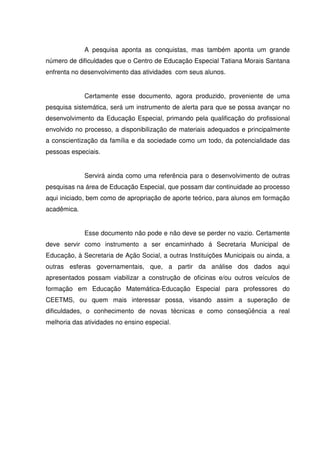 A pesquisa aponta as conquistas, mas também aponta um grande
número de dificuldades que o Centro de Educação Especial Tatiana Morais Santana
enfrenta no desenvolvimento das atividades com seus alunos.


             Certamente esse documento, agora produzido, proveniente de uma
pesquisa sistemática, será um instrumento de alerta para que se possa avançar no
desenvolvimento da Educação Especial, primando pela qualificação do profissional
envolvido no processo, a disponibilização de materiais adequados e principalmente
a conscientização da família e da sociedade como um todo, da potencialidade das
pessoas especiais.


             Servirá ainda como uma referência para o desenvolvimento de outras
pesquisas na área de Educação Especial, que possam dar continuidade ao processo
aqui iniciado, bem como de apropriação de aporte teórico, para alunos em formação
acadêmica.


             Esse documento não pode e não deve se perder no vazio. Certamente
deve servir como instrumento a ser encaminhado á Secretaria Municipal de
Educação, à Secretaria de Ação Social, a outras Instituições Municipais ou ainda, a
outras esferas governamentais, que, a partir da análise dos dados aqui
apresentados possam viabilizar a construção de oficinas e/ou outros veículos de
formação em Educação Matemática-Educação Especial para professores do
CEETMS, ou quem mais interessar possa, visando assim a superação de
dificuldades, o conhecimento de novas técnicas e como conseqüência a real
melhoria das atividades no ensino especial.
 