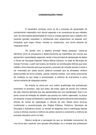 CONSIDERAÇÕES FINAIS




             É necessário conhecer como se dá o processo de apropriação do
conhecimento matemático com alunos especiais e ter consciência de que métodos
usar. As informações apresentadas em livros e revistas apontam que o trabalho vem
trazendo grandes resultados e contribuindo para proporcionar às pessoas com
limitações, quer sejam físicas, mentais ou existenciais, uma forma eficiente de
integração social.

             De acordo com o objetivo principal dessa pesquisa, visava-se
identificar como se processava o desenvolvimento da matemática com alunos que
apresentam necessidades especiais, sendo o foco principal de apropriação de dados
o Centro de Educação Especial Tatiana Morais Santana, na sede do Município de
Campo Formoso, a partir daí buscou-se levantar as contribuições efetivas que esse
trabalho vinha trazendo para que se pense o processo de inclusão escolar e social a
ser vivenciado por esses alunos, pôde-se constatar que as atividades, embora
desenvolvidas de forma simples, usando matérias simples, vem sendo precursoras
de mudança no que tange à concentração, a melhoria da auto-estima e como
veículo eficiente de integração escolar.

             No entanto se clama por uma melhor qualificação dos profissionais
envolvidos no processo, visto que estes, até então, agem de acordo com critérios
por eles mesmos definidos que são apresentados por sua coordenação. Este é um
ponto crucial de limitação do trabalho que precisa ser melhor repensado, na busca
em propiciar a esses profissionais a oportunidade de aprofundamento teórico/prático,
através de cursos de capacitação e oficinas de arte. Nesse ponto torna-se
fundamental a conscientização dos Órgãos Públicos, Prefeitura, Secretaria de
Educação e Assistência Social, no sentido de despertar para a viabilização desses
cursos e oficinas visando à melhoria da prática docente e certamente a melhoria do
processo educativo como um todo.

             Mesmo tendo-se a percepção de que as atividades transcorrem de
uma forma bem coerente, sem grandes dificuldades, há a vontade dos professores
 