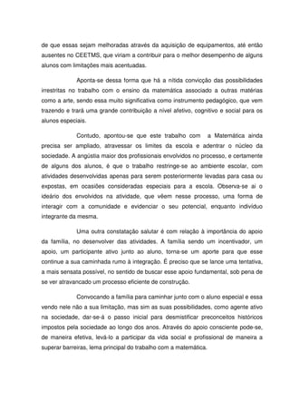 de que essas sejam melhoradas através da aquisição de equipamentos, até então
ausentes no CEETMS, que viriam a contribuir para o melhor desempenho de alguns
alunos com limitações mais acentuadas.

             Aponta-se dessa forma que há a nítida convicção das possibilidades
irrestritas no trabalho com o ensino da matemática associado a outras matérias
como a arte, sendo essa muito significativa como instrumento pedagógico, que vem
trazendo e trará uma grande contribuição a nível afetivo, cognitivo e social para os
alunos especiais.

             Contudo, apontou-se que este trabalho com            a Matemática ainda
precisa ser ampliado, atravessar os limites da escola e adentrar o núcleo da
sociedade. A angústia maior dos profissionais envolvidos no processo, e certamente
de alguns dos alunos, é que o trabalho restringe-se ao ambiente escolar, com
atividades desenvolvidas apenas para serem posteriormente levadas para casa ou
expostas, em ocasiões consideradas especiais para a escola. Observa-se ai o
ideário dos envolvidos na atividade, que vêem nesse processo, uma forma de
interagir com a comunidade e evidenciar o seu potencial, enquanto indivíduo
integrante da mesma.

             Uma outra constatação salutar é com relação à importância do apoio
da família, no desenvolver das atividades. A família sendo um incentivador, um
apoio, um participante ativo junto ao aluno, torna-se um aporte para que esse
continue a sua caminhada rumo à integração. É preciso que se lance uma tentativa,
a mais sensata possível, no sentido de buscar esse apoio fundamental, sob pena de
se ver atravancado um processo eficiente de construção.

             Convocando a família para caminhar junto com o aluno especial e essa
vendo nele não a sua limitação, mas sim as suas possibilidades, como agente ativo
na sociedade, dar-se-á o passo inicial para desmistificar preconceitos históricos
impostos pela sociedade ao longo dos anos. Através do apoio consciente pode-se,
de maneira efetiva, levá-lo a participar da vida social e profissional de maneira a
superar barreiras, lema principal do trabalho com a matemática.
 