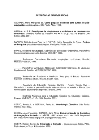 REFERÊNCIAS BIBLIOGRÁFICAS


ANDRADE, Maria Margarida de. Como preparar trabalhos para cursos de pós-
graduação: noções práticas. São Paulo: Atlas, 1999.


ARANHA, M. S. F. Paradigmas da relação entre a sociedade e as pessoas com
deficiência. Ministério Público do Trabalho. Ano XI, n.º 21, p. 160-176. Brasília: LTR
Editora Ltda, 2001.


BARROS, Aidil de Jesus Paes de; LEHFELD, Neide Aparecida de Souza. Projeto
de Pesquisa: propostas metodológicas. Petrópolis: Vozes, 2000.


BRASIL, Ministério da Educação. Secretaria de Educação Fundamental. Parâmetros
Curriculares Nacionais: Arte. Brasília: MEC/SEF, 1998.


______. Parâmetros Curriculares Nacionais: adaptações curriculares. Brasília:
MEC/SEF/SEESP, 1999.


______. Parâmetros Curriculares Nacionais: matemática/ Secretaria de Educação
Fundamental. Brasília: MEC/SEF/SEESP, 1998.


______. Secretaria de Educação a Distância. Salto para o Futuro: Educação
Especial: tendências atuais. Brasília. SEED, 1999.


______. Secretaria de Educação Especial. Cartilha - Projeto Escola Viva –
Garantindo o acesso e permanência de todos os alunos na escola – Alunos com
necessidades educacionais especiais. Brasília. 2000.


______. Diretrizes Nacionais para a Educação Especial na Educação Especial.
Parecer CNE/CEB n.º 17 / 2001. Brasília, 2001.


CERVO, Amado L. e BERVIAN, Pedro A.. Metodologia Científica. São Paulo:
Prentice Hall, 2002.


CHICON, José Francisco., SOARES, Jane Alves. Compreendendo os Conceitos
de Integração e Inclusão. In. NEESP. 1993. Acesso em 31 out. 2002. Disponível
em <http://www.neesp.hpg.ig.com.br/artigocientifico3.htm>.


COSTA, Robson Xavier da. Integração x Inclusão – educação para todos. Pátio,
Porto Alegre, n.º 5, p. 4-5 maio/jun. 1998.
 