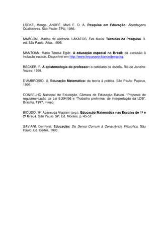 LÜDKE, Menga; ANDRÉ, Marli E. D. A. Pesquisa em Educação: Abordagens
Qualitativas. São Paulo: EPU, 1986.


MARCONI, Marina de Andrade. LAKATOS, Eva Maria. Técnicas de Pesquisa. 3.
ed. São Paulo: Atlas, 1996.


MANTOAN, Maria Teresa Eglér. A educação especial no Brasil: da exclusão à
inclusão escolar. Disponível em http://www.lerparaver/bancodeescola.


BECKER, F. A epistemologia do professor: o cotidiano da escola. Rio de Janeiro:
Vozes: 1998.


D’AMBROSIO, U. Educação Matemática: da teoria à prática. São Paulo: Papirus,
1996.


CONSELHO Nacional de Educação, Câmara de Educação Básica. “Proposta de
regulamentação da Lei 9.394/96 e “Trabalho preliminar de interpretação da LDB”.
Brasília, 1997, mineo.


BICUDO, Mª Aparecida Viggiani (org.). Educação Matemática nas Escolas de 1º e
2º Graus. São Paulo. SP. Ed. Moraes. p. 45-57.


SAVIANI, Dermival, Educação: Do Senso Comum à Consciência Filosófica. São
Paulo, Ed. Cortes, 1980.
 