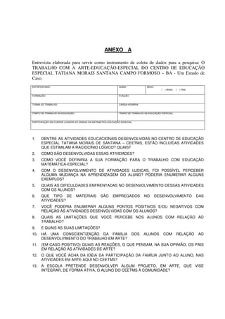 ANEXO A

Entrevista elaborada para servir como instrumento de coleta de dados para a pesquisa: O
TRABALHO COM A ARTE-EDUCAÇÃO-ESPECIAL DO CENTRO DE EDUCAÇÃO
ESPECIAL TATIANA MORAIS SANTANA CAMPO FORMOSO – BA - Um Estudo de
Caso.
ENTREVISTADO:                                                  IDADE:              SEXO:
                                                                                              (   ) MASC.   (   ) FEM.

FORMAÇÃO:                                                      FUNÇÃO:


TURMA DE TRABALHO:                                             CARGA HORÁRIA:


TEMPO DE TRABALHO NA EDUCAÇÃO:                                 TEMPO DE TRABALHO NA EDUCAÇÃO ESPECIAL:


PARTICIPAÇÃO EM CURSOS LIGADOS AO ENSINO DA MATEMÁTICA-EDUCAÇÃO ESPECIAL:




1.    DENTRE AS ATIVIDADES EDUCACIONAIS DESENVOLVIDAS NO CENTRO DE EDUCAÇÃO
      ESPECIAL TATIANA MORAIS DE SANTANA – CEETMS, ESTÃO INCLUÍDAS ATIVIDADES
      QUE ESTIMILAM A RACIOCÍNIO LÓGICO? QUAIS?
2.    COMO SÃO DESENVOLVIDAS ESSAS ATIVIDADES?
3.    COMO VOCÊ DEFINIRIA A SUA FORMAÇÃO PARA O TRABALHO COM EDUCAÇÃO
      MATEMÁTICA-ESPECIAL?
4.    COM O DESENVOLVIMENTO DE ATIVIDADES LUDICAS, FOI POSSÍVEL PERCEBER
      ALGUMA MUDANÇA NA APRENDIZAGEM DO ALUNO? PODERIA ENUMERAR ALGUNS
      EXEMPLOS?
5.    QUAIS AS DIFICULDADES ENFRENTADAS NO DESENVOLVIMENTO DESSAS ATIVIDADES
      COM OS ALUNOS?
6.    QUE TIPO DE                MATERIAIS       SÃO      EMPREGADOS            NO         DESENVOLVIMENTO               DAS
      ATIVIDADES?
7.    VOCÊ PODERIA ENUMERAR ALGUNS PONTOS POSITIVOS E/OU NEGATIVOS COM
      RELAÇÃO ÀS ATIVIDADES DESENVOLVIDAS COM OS ALUNOS?
8.    QUAIS AS LIMITAÇÕES QUE VOCÊ PERCEBE NOS ALUNOS COM RELAÇÃO AO
      TRABALHO?
9.    E QUAIS AS SUAS LIMITAÇÕES?
10.   HÁ UMA CONSCIENTIZAÇÃO DA FAMÍLIA                                  DOS    ALUNOS            COM       RELAÇÃO      AO
      DESENVOLVIMENTO DO TRABALHO EM ARTE?
11.   (EM CASO POSITIVO) QUAIS AS REAÇÕES, O QUE PENSAM, NA SUA OPINIÃO, OS PAIS
      EM RELAÇÃO ÀS ATIVIDADES DE ARTE?
12.   O QUE VOCÊ ACHA DA IDÉIA DA PARTICIPAÇÃO DA FAMÍLIA JUNTO AO ALUNO, NAS
      ATIVIDADES EM ARTE AQUI NO CEETMS?
13.   A ESCOLA PRETENDE DESENVOLVER ALGUM PROJETO, EM ARTE, QUE VISE
      INTEGRAR, DE FORMA ATIVA, O ALUNO DO CEETMS À COMUNIDADE?
 