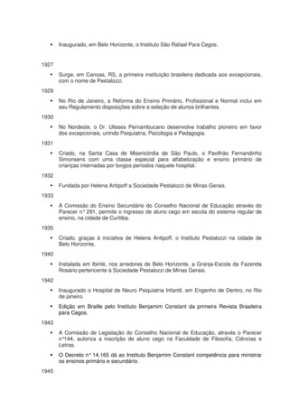 Inaugurado, em Belo Horizonte, o Instituto São Rafael Para Cegos.


1927
       Surge, em Canoas, RS, a primeira instituição brasileira dedicada aos excepcionais,
       com o nome de Pestalozzi.
1929
       No Rio de Janeiro, a Reforma do Ensino Primário, Profissional e Normal inclui em
       seu Regulamento disposições sobre a seleção de alunos brilhantes.
1930
       No Nordeste, o Dr. Ulisses Pernambucano desenvolve trabalho pioneiro em favor
       dos excepcionais, unindo Psiquiatria, Psicologia e Pedagogia.
1931
       Criado, na Santa Casa de Misericórdia de São Paulo, o Pavilhão Fernandinho
       Simonsens com uma classe especial para alfabetização e ensino primário de
       crianças internadas por longos períodos naquele hospital.
1932
       Fundada por Helena Antipoff a Sociedade Pestalozzi de Minas Gerais.
1933
       A Comissão do Ensino Secundário do Conselho Nacional de Educação através do
       Parecer n° 291, permite o ingresso de aluno cego em escola do sistema regular de
       ensino, na cidade de Curitiba.
1935
       Criado, graças à iniciativa de Helena Antipoff, o Instituto Pestalozzi na cidade de
       Belo Horizonte.
1940
       Instalada em Ibirité, nos arredores de Belo Horizonte, a Granja-Escola da Fazenda
       Rosário pertencente à Sociedade Pestalozzi de Minas Gerais.
1942
       Inaugurado o Hospital de Neuro Psiquiatria Infantil, em Engenho de Dentro, no Rio
       de janeiro.
       Edição em Braille pelo Instituto Benjamim Constant da primeira Revista Brasileira
       para Cegos.
1943
       A Comissão de Legislação do Conselho Nacional de Educação, através o Parecer
       n°144, autoriza a inscrição de aluno cego na Faculdade de Filosofia, Ciências e
       Letras.
       O Decreto n° 14.165 dá ao Instituto Benjamim Constant competência para ministrar
       os ensinos primário e secundário.
1945
 