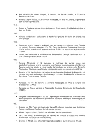 Por iniciativa de Helena Antipoff, é fundada, no Rio de Janeiro, a Sociedade
       Pestalozzi do Brasil.
       Helena Antipoff realiza, na Sociedade Pestalozzi, no Rio de Janeiro, experiências
       com alunos superdotados.
1946
       Criada a Fundação para o Livro do Cego no Brasil, com a finalidadede divulgar o
       livro em Braille.
1949
       Portaria Ministerial n° 504 garante a distribuição gratuita dos livros em Braille para
       todo o Brasil.
1950
       Começa o ensino integrado no Brasil, com alunos que concluíram o curso Ginasial
       no Instituto Benjamim Constant. Em São Paulo, no Instituto Caetano de Campos,
       criada, a título experimental, a primeira classe Braille com alunos em regime escolar
       comum.
       Criada, em São Paulo, a Associação de Assistência à Criança Defeituosa (AACD),
       com classes para deficientes físicos.
1953
       Portaria Ministerial nº 12 autorizou a matrícula de alunos cegos nos
       estabelecimentos de ensino secundário reconhecidos ou equiparados pelo Governo
       Federal. Autoriza, ainda, a interpretação da legislação de ensino, pelo Conselho
       Nacional de Educação, para facultar o acesso de cegos nos cursos universitários.
       Parecer n° 50 da Comissão de Legislação do Conselho Nacional de Educação, dá
       parecer favorável ao ingresso de aluno cego no curso de Geografia e História da
       Faculdade Fluminense de Filosofia.
1954
       Fundada, no Rio de Janeiro, a primeira Associação de Pais e Amigos dos
       Excepcionais (APAE).
       Fundada, no Rio de Janeiro, a Associação Brasileira Beneficente de Reabilitação
       (ABBR).
1955
       Lançada a recomendação n° 99, da Organização Internacional do Trabalho (OIT),
       sobre programas de reabilitação profissional, obtenção e retenção de empregos por
       deficientes.
1957
       Criadas em São Paulo, por inspiração da AACD, classes especiais para deficientes
       físicos, nos Grupos Escolares da rede escolar comum.
       Alunos cegos do Curso Primário são admitidos nas escolas comuns.
       Lei 3.198 alterou a denominação do Instituto dos Surdos e Mudos para Instituto
       Nacional de Educação de Surdos (INES).
       Decreto nº 42.728 criou a Campanha para Educação do Surdo Brasileiro (CESB).
 