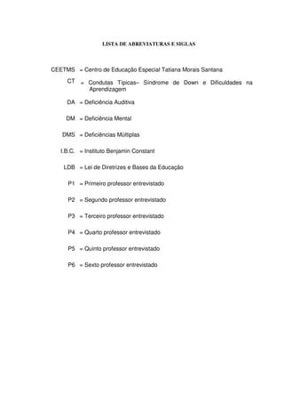 LISTA DE ABREVIATURAS E SIGLAS



CEETMS = Centro de Educação Especial Tatiana Morais Santana
     CT   = Condutas Típicas– Síndrome de Down e Dificuldades na
            Aprendizagem

     DA = Deficiência Auditiva

     DM = Deficiência Mental

   DMS = Deficiências Múltiplas

   I.B.C. = Instituto Benjamin Constant

    LDB = Lei de Diretrizes e Bases da Educação

     P1 = Primeiro professor entrevistado

     P2 = Segundo professor entrevistado

     P3 = Terceiro professor entrevistado

     P4 = Quarto professor entrevistado

     P5 = Quinto professor entrevistado

     P6 = Sexto professor entrevistado
 