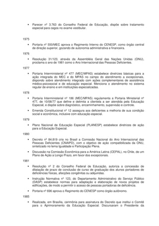 Parecer nº 3.763 do Conselho Federal de Educação, dispõe sobre tratamento
       especial para cegos no exame vestibular.


1975
       Portaria nº 550/MEC aprova o Regimento Interno do CENESP, como órgão central
       de direção superior, gozando de autonomia administrativa e financeira.
1976
       Resolução 31/123, através da Assembléia Geral das Nações Unidas (ONU),
       proclama o ano de 1981 como o Ano Internacional das Pessoas Deficientes.
1977
       Portaria Interministerial nº 477 (MEC/MPAS) estabelece diretrizes básicas para a
       ação integrada do MEC e do MPAS no campo do atendimento a excepcionais,
       dispondo sobre atendimento integrado com ações complementares de assistência
       médico-psicosocial e de educação especial. Menciona o atendimento no sistema
       regular de ensino e em instituições especializadas.
1978
       Portaria Interministerial nº 186 (MEC/MPAS) regulamenta a Portaria Ministerial nº
       477, de 10/08/77 que define e delimita a clientela a ser atendida pela Educação
       Especial, e dispõe sobre diagnóstico, encaminhamento, supervisão e controle.
       Emenda Constitucional nº 12 assegura aos deficientes a melhoria de sua condição
       social e econômica, inclusive com educação especial.
1979
       Plano Nacional de Educação Especial (PLANESP) estabelece diretrizes de ação
       para a Educação Especial.
1980
       Decreto nº 84.819 cria no Brasil a Comissão Nacional do Ano Internacional das
       Pessoas Deficientes (CNAIPD), com o objetivo de ação compatibilizada da ONU,
       sintetizado no lema Igualdade e Participação Plena.
       Discussão na Comissão Econômica para a América Latina (CEPAL), no Chile, de um
       Plano de Ação a Longo Prazo, em favor dos excepcionais.
1981
       Resolução nº 2 do Conselho Federal de Educação, autoriza a concessão de
       dilatação de prazo de conclusão de curso de graduação dos alunos portadores de
       deficiências físicas, afecções congênitas ou adquiridas.
       Instrução Normativa nº 123, do Departamento Administrativo do Serviço Público
       (DASP) estabelece normas para adaptação e elaboração de novos projetos de
       edificações, de modo a permitir o acesso de pessoas portadoras de deficiência.
       Portaria nº 696 aprova o Regimento do CENESP como órgão autônomo.
1985
       Realizada, em Brasília, cerimônia para assinatura do Decreto que institui o Comitê
       para o Aprimoramento da Educação Especial. Discursaram o Presidente da
 