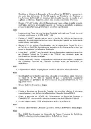 República, o Ministro da Educação, a Diretora-Geral do CENESP e representante
       dos pais dos deficientes. O Comitê sugeriu ao Presidente da República a
       transformação do CENESP em Secretaria de Educação Especial e a criação de um
       órgão de coordenação da política voltado para pessoa portadora de deficiência.
       Decreto nº 91.827 institui o Comitê Nacional para traçar política de ação conjunta,
       destinada a aprimorar a Educação Especial e a integrar, na sociedade, as pessoas
       portadoras de deficiências, problemas de conduta e superdotadas.
1986
       Lançamento do Plano Nacional de Ação Conjunta, elaborado pelo Comitê Nacional
       instituído pelo Decreto nº 91.872, de 04/11/85.
       Portaria nº 69/MEC expede normas para a fixação de critérios reguladores da
       prestação de apoio técnico e/ou financeiro à Educação Especial nos sistemas de
       ensino público e particular.
       Decreto nº 93.481 institui a Coordenadoria para a Integração da Pessoa Portadora
       de Deficiência (CORDE), dispondo sobre a atuação da Administração Federal no que
       concerne às pessoas portadoras de deficiência.
       Indicação nº 15/86/MEC propõe criação de uma Comissão composta por membros
       do Conselho Federal de Educação e do CENESP para incentivar ações de
       atendimento ao aluno superdotado.
       Portaria 88/86/MEC constitui a Comissão para elaboração de subsídios que permitia
       aos Conselhos Estaduais de Educação incentivar ações de atendimento ao
       superdotado.
1987
       Lançamento da Revista Integração com circulação em todo o território nacional.
1988
       Constituição Federal Brasileira garante a educação como direito de todos, instituindo
       no Inciso III, do Art. 208, do Capítulo III que, o atendimento educacional
       especializado aos portadores de deficiência deve ser, preferencialmente, na rede
       regular de ensino.
       Criação da União Brasileira de Cegos.
1990
       Extinta a Secretaria de Educação Especial. As atriuições relativas à educação
       especial passam a ser da Secretaria Nacional de Educação Básica/SENEB.
       Criada a estrutura da SENEB do Departamento de Educação Supletiva e
       Especial/DESE, com competências específicas em relação à Educação Especial.
       Incluída na estrutura da DESE a Coordenação de Educação Especial.
1992
       Recriada a Secretaria de Educação Especial na estrutura do Ministério da Educação.
1993
       Dec. 914/89 Coordenadoria de Integração da Pessoa Portadora de Deficiência,
       CORDE, estabelece direitos dos portadores de Deficiência Visual.
 