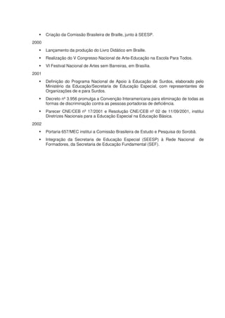 Criação da Comissão Brasileira de Braille, junto à SEESP.
2000
       Lançamento da produção do Livro Didático em Braille.
       Realização do V Congresso Nacional de Arte-Educação na Escola Para Todos.
       VI Festival Nacional de Artes sem Barreiras, em Brasília.
2001
       Definição do Programa Nacional de Apoio à Educação de Surdos, elaborado pelo
       Ministério da Educação/Secretaria de Educação Especial, com representantes de
       Organizações de e para Surdos.
       Decreto nº 3.956 promulga a Convenção Interamericana para eliminação de todas as
       formas de discriminação contra as pessoas portadoras de deficiência.
       Parecer CNE/CEB nº 17/2001 e Resolução CNE/CEB nº 02 de 11/09/2001, institui
       Diretrizes Nacionais para a Educação Especial na Educação Básica.
2002
       Portaria 657/MEC institui a Comissão Brasileira de Estudo e Pesquisa do Sorobã.
       Integração da Secretaria de Educação Especial (SEESP) à Rede Nacional             de
       Formadores, da Secretaria de Educação Fundamental (SEF).
 