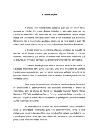 1. INTRODUÇÃO




             A criança com necessidades especiais quer seja de ordem física,
sensorial ou mental, em virtude dessas limitações e agravadas ainda por um
tratamento paternalista não valorizador de suas potencialidades, quase sempre
cresce com uma restrita convivência com o meio e com a realidade que a circunda.
Geralmente não é incentivada a participar ativamente do meio social, o qual, não
sabe como lidar com ela e a coloca em uma posição lateral, isolando-a dos demais.

             É preciso promover, de maneira eficiente, atividades de inclusão no
convívio social dessas crianças que apresentam alguma limitação – crianças
especiais, possibilitando que tenham um contato mais efetivo com a realidade que
as circunda, de forma que se lhes possa proporcionar uma vida mais participativa.

             O presente estudo procura trazer à tona uma temática do trabalho da
Educação Matemática com alunos especiais, uma área precursora de grandes
transformações educacionais, que vem sendo largamente aplicada como forma de
promover esses e outros tipos de aluno, desenvolvendo a aprendizagem através das
atividades lúdicas.

             Esse estudo foi pensado com o intuito de identificar de que forma está
se processando o desenvolvimento das atividades envolvendo o ensino da
matemática, com os alunos do Centro de Educação Especial Tatiana Morais
Santana – CEETMS, na cidade de Campo Formoso, estado da Bahia, um centro que
comporta um grande número de alunos especiais e que objetiva a promoção desses
alunos no campo educacional.

             Ao tentar identificar como se dão essas atividades, buscou-se levantar
quais as dificuldades enfrentadas para seu desenvolvimento, como é visto
efetivamente o ensino da matemática e que contribuições efetivas esse trabalho vem
trazendo para que se pense o processo de inclusão escolar e social a ser vivenciado
pelos alunos envolvidos nesse processo.
 