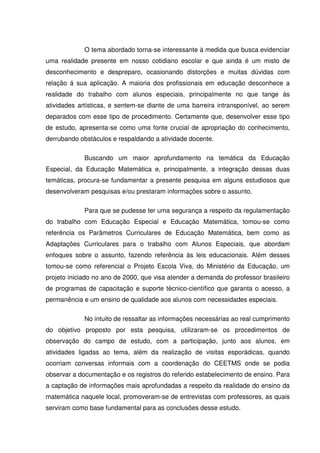 O tema abordado torna-se interessante à medida que busca evidenciar
uma realidade presente em nosso cotidiano escolar e que ainda é um misto de
desconhecimento e despreparo, ocasionando distorções e muitas dúvidas com
relação á sua aplicação. A maioria dos profissionais em educação desconhece a
realidade do trabalho com alunos especiais, principalmente no que tange às
atividades artísticas, e sentem-se diante de uma barreira intransponível, ao serem
deparados com esse tipo de procedimento. Certamente que, desenvolver esse tipo
de estudo, apresenta-se como uma fonte crucial de apropriação do conhecimento,
derrubando obstáculos e respaldando a atividade docente.

             Buscando um maior aprofundamento na temática da Educação
Especial, da Educação Matemática e, principalmente, a integração dessas duas
temáticas, procura-se fundamentar a presente pesquisa em alguns estudiosos que
desenvolveram pesquisas e/ou prestaram informações sobre o assunto.

             Para que se pudesse ter uma segurança a respeito da regulamentação
do trabalho com Educação Especial e Educação Matemática, tomou-se como
referência os Parâmetros Curriculares de Educação Matemática, bem como as
Adaptações Curriculares para o trabalho com Alunos Especiais, que abordam
enfoques sobre o assunto, fazendo referência às leis educacionais. Além desses
tomou-se como referencial o Projeto Escola Viva, do Ministério da Educação, um
projeto iniciado no ano de 2000, que visa atender a demanda do professor brasileiro
de programas de capacitação e suporte técnico-científico que garanta o acesso, a
permanência e um ensino de qualidade aos alunos com necessidades especiais.

             No intuito de ressaltar as informações necessárias ao real cumprimento
do objetivo proposto por esta pesquisa, utilizaram-se os procedimentos de
observação do campo de estudo, com a participação, junto aos alunos, em
atividades ligadas ao tema, além da realização de visitas esporádicas, quando
ocorriam conversas informais com a coordenação do CEETMS onde se podia
observar a documentação e os registros do referido estabelecimento de ensino. Para
a captação de informações mais aprofundadas a respeito da realidade do ensino da
matemática naquele local, promoveram-se de entrevistas com professores, as quais
serviram como base fundamental para as conclusões desse estudo.
 