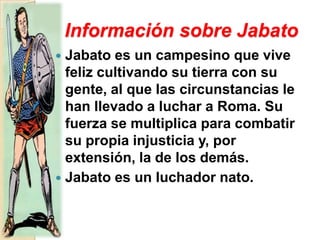 Información sobre JabatoJabato es un campesino que vive feliz cultivando su tierra con su gente, al que las circunstancias le han llevado a luchar a Roma. Su fuerza se multiplica para combatir su propia injusticia y, por extensión, la de los demás. Jabato es un luchador nato. 