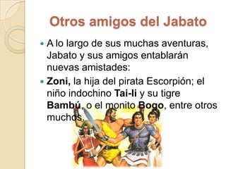 Otros amigos del JabatoA lo largo de sus muchas aventuras, Jabato y sus amigos entablarán nuevas amistades:Zoni, la hija del pirata Escorpión; el niño indochino Tai-li y su tigre Bambú, o el monito Bogo, entre otros muchos.