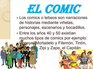 El comic Los comics o tebeos son narraciones de historias mediante viñetas, personajes, escenarios y bocadillos.  Entre los años 40 y 50 existían muchos tipos de comics por ejemplo: Popeye, Mortadelo y Filemón, Tintín, el Jabato,  Zipi y Zape, el Capitán Trueno, … 